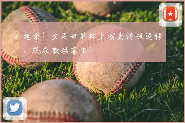 绝杀！女足世界杯上演史诗级逆转，观众激动落泪！