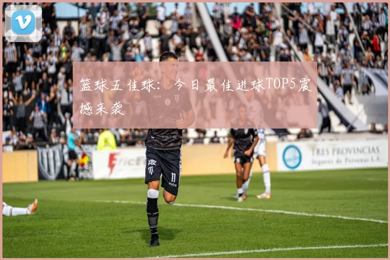 篮球五佳球：今日最佳进球TOP5震撼来袭