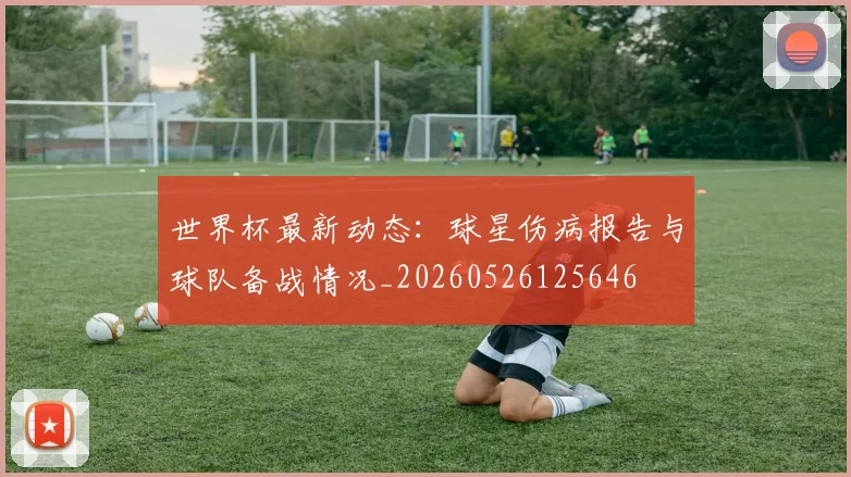 世界杯最新动态：球星伤病报告与球队备战情况_20260526125646
