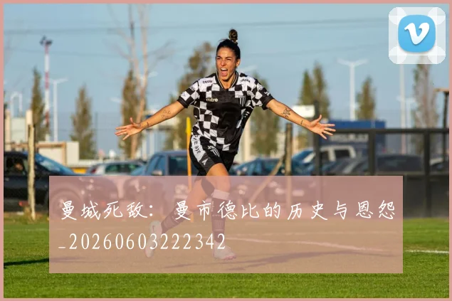曼城死敌：曼市德比的历史与恩怨_20260603222342