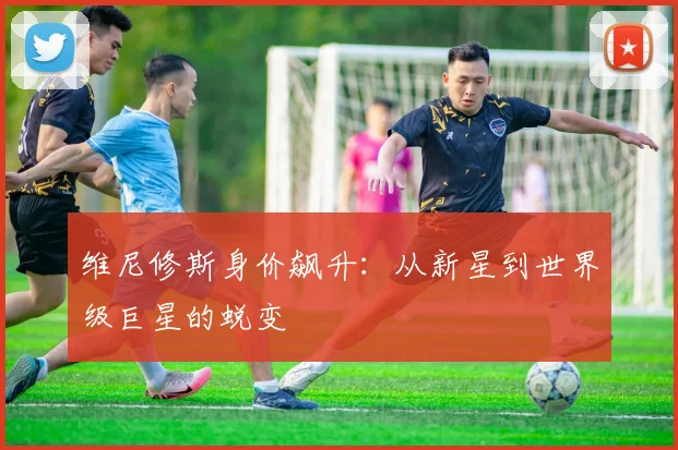 维尼修斯身价飙升:从新星到世界级巨星的蜕变