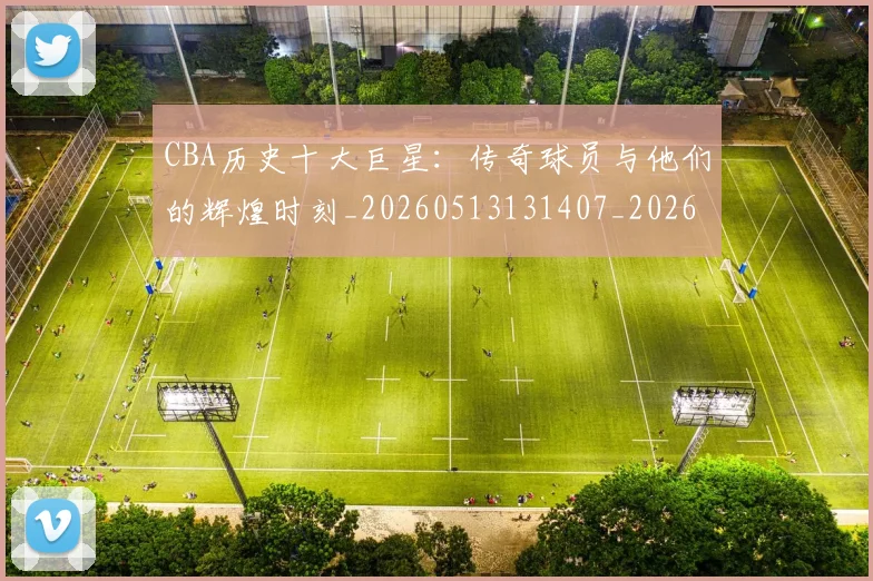 CBA历史十大巨星:传奇球员与他们的辉煌时刻_20260513131407_20260713214429