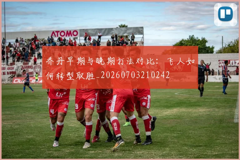 乔丹早期与晚期打法对比：飞人如何转型取胜_20260703210242