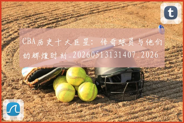CBA历史十大巨星:传奇球员与他们的辉煌时刻_20260513131407_20260713214429