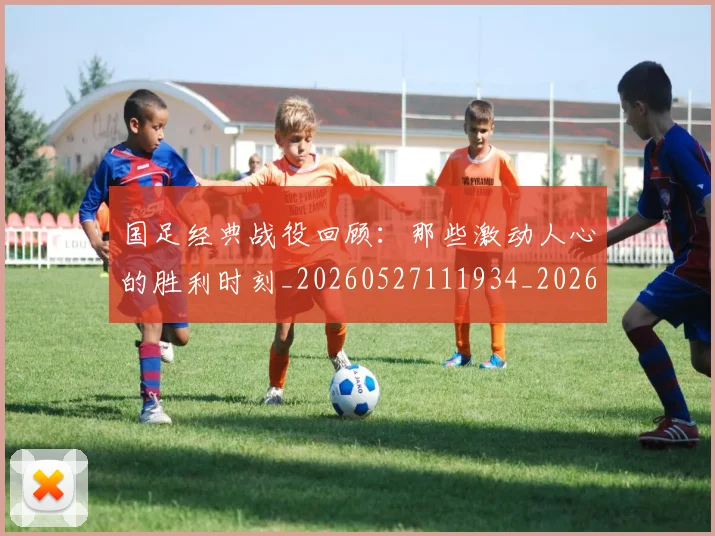 国足经典战役回顾：那些激动人心的胜利时刻_20260527111934_20260703224409