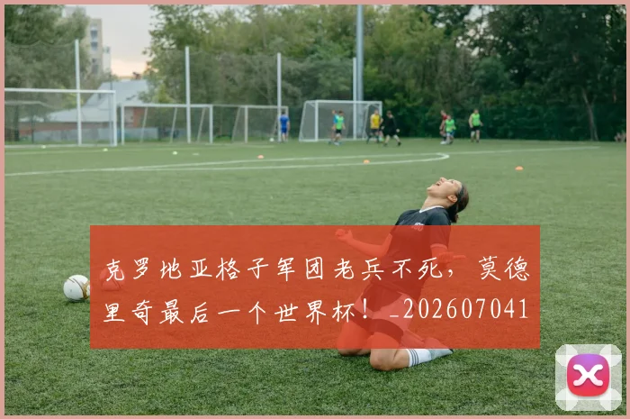 克罗地亚格子军团老兵不死,莫德里奇最后一个世界杯!_20260704165417_20260718003806