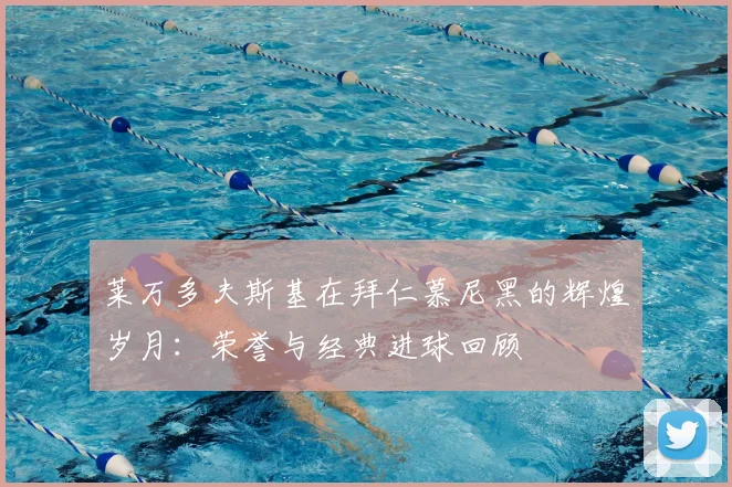 莱万多夫斯基在拜仁慕尼黑的辉煌岁月：荣誉与经典进球回顾