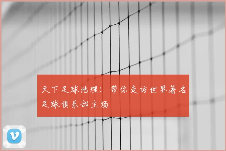 天下足球地理:带你走访世界著名足球俱乐部主场
