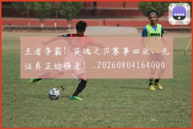王者争霸！英魂之刃赛事回放，见证真正的强者！_20260804164000
