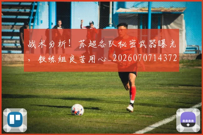 战术分析!苏超各队秘密武器曝光,教练组良苦用心_20260707143728
