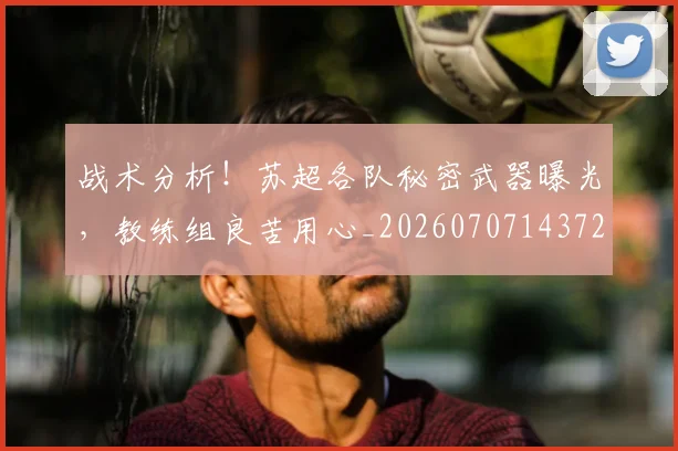 战术分析！苏超各队秘密武器曝光，教练组良苦用心_20260707143728