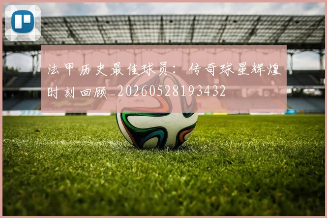 法甲历史最佳球员：传奇球星辉煌时刻回顾_20260528193432