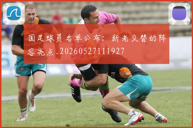 国足球员名单公布：新老交替的阵容亮点_20260527111927