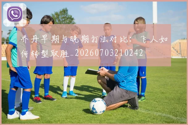 乔丹早期与晚期打法对比：飞人如何转型取胜_20260703210242
