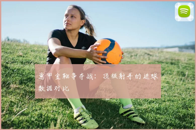 意甲金靴争夺战：顶级射手的进球数据对比