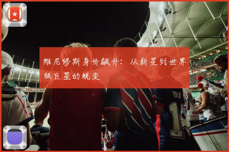 维尼修斯身价飙升:从新星到世界级巨星的蜕变