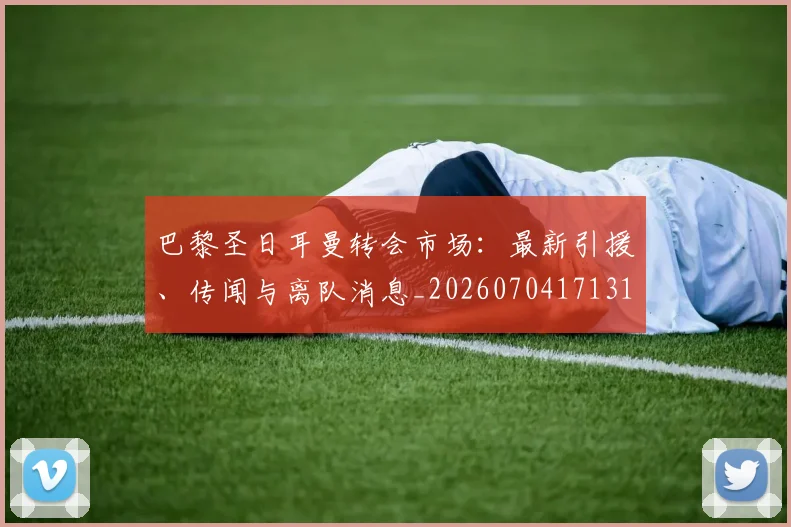 巴黎圣日耳曼转会市场：最新引援、传闻与离队消息_20260704171319_20260722154646