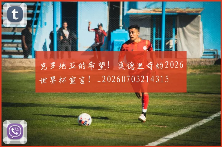 克罗地亚的希望！莫德里奇的2026世界杯宣言！_20260703214315