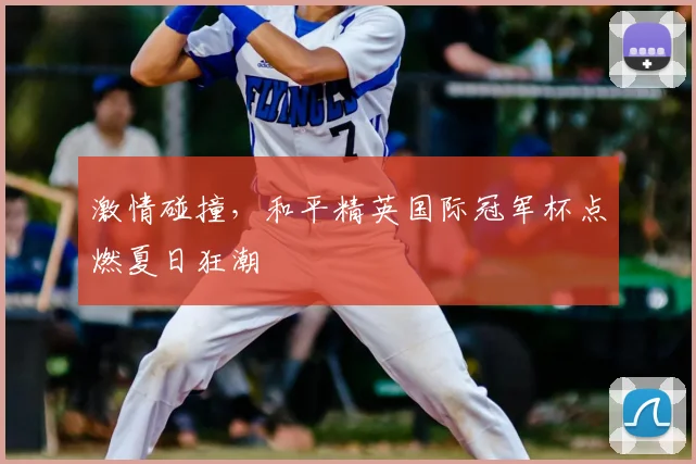 激情碰撞，和平精英国际冠军杯点燃夏日狂潮