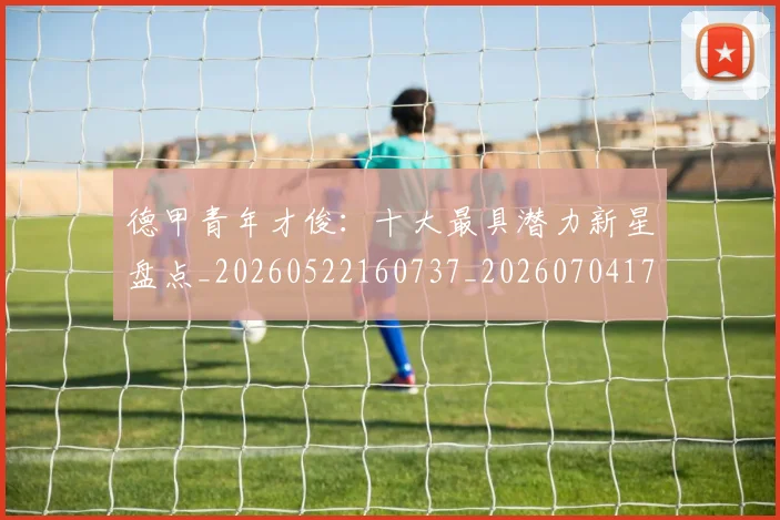 德甲青年才俊：十大最具潜力新星盘点_20260522160737_20260704173855_20260722163000