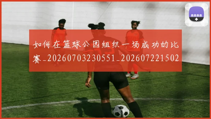 如何在篮球公园组织一场成功的比赛_20260703230551_20260722150253