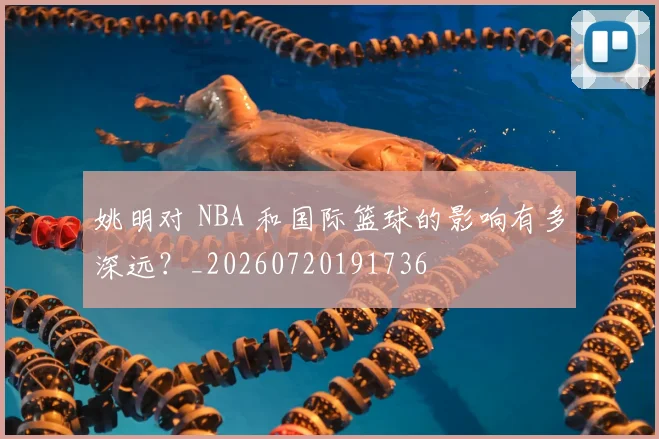 姚明对 NBA 和国际篮球的影响有多深远?_20260720191736