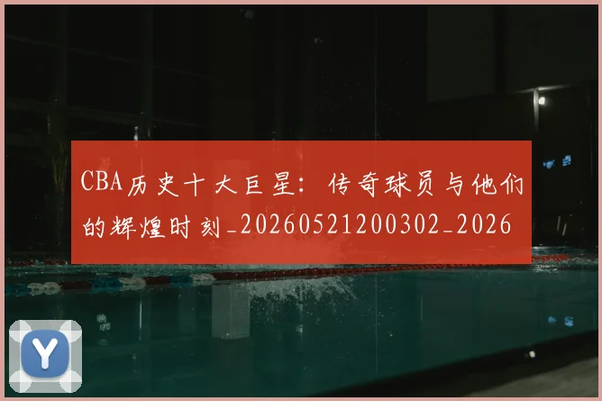 CBA历史十大巨星：传奇球员与他们的辉煌时刻_20260521200302_20260702163846_20260712043905