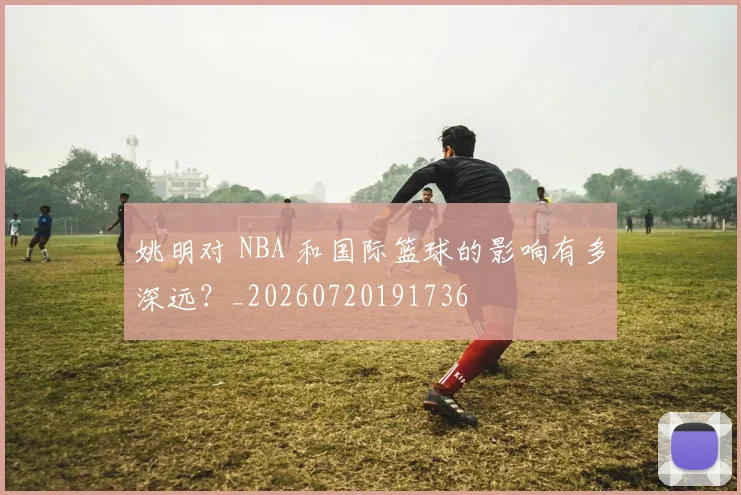 姚明对 NBA 和国际篮球的影响有多深远？_20260720191736