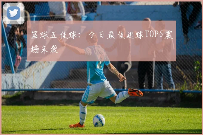 篮球五佳球:今日最佳进球TOP5震撼来袭